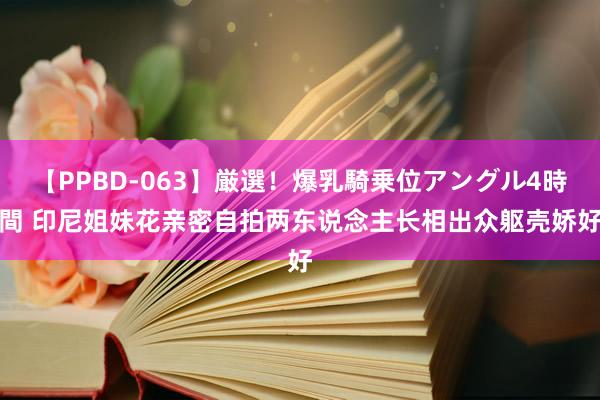 【PPBD-063】厳選!爆乳騎乗位アングル4時間 印尼姐妹花亲密自拍 两东说念主长相出众躯壳娇好