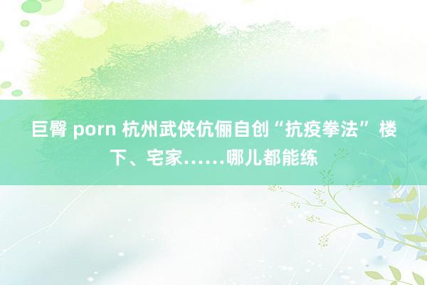 巨臀 porn 杭州武侠伉俪自创“抗疫拳法” 楼下、宅家……哪儿都能练