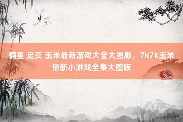 楠里 足交 玉米最新游戏大全大图版,7k7k玉米最新小游戏全集大图版