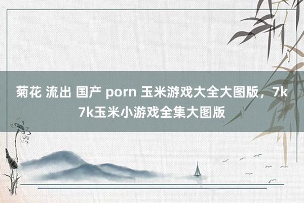 菊花 流出 国产 porn 玉米游戏大全大图版,7k7k玉米小游戏全集大图版