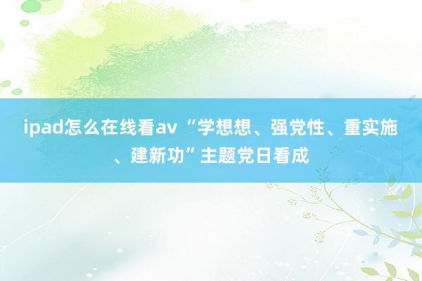 ipad怎么在线看av “学想想、强党性、重实施、建新功”主题党日看成