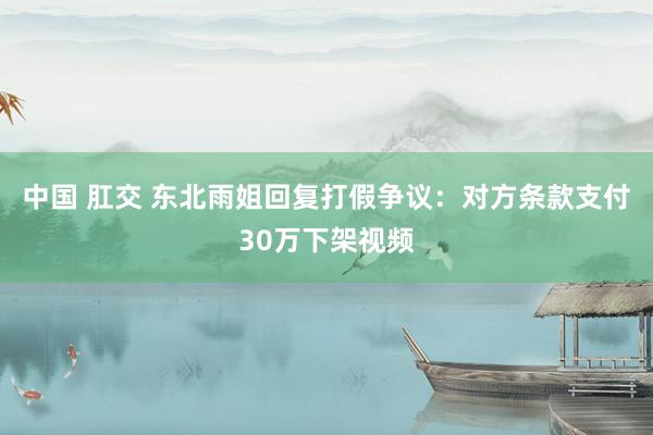 中国 肛交 东北雨姐回复打假争议：对方条款支付30万下架视频