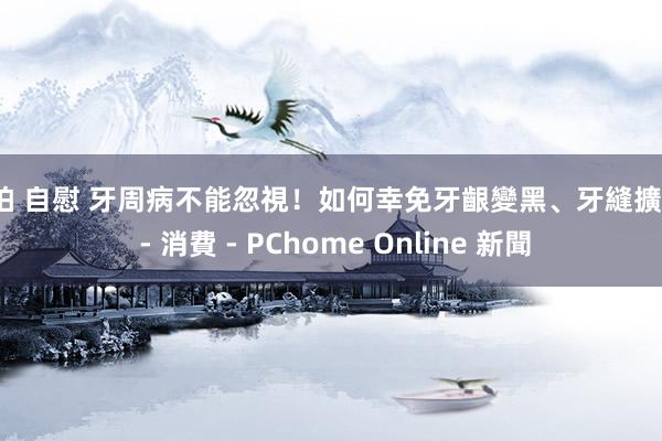 偷拍 自慰 牙周病不能忽視!如何幸免牙齦變黑、牙縫擴大? - 消費 - PChome Online 新聞