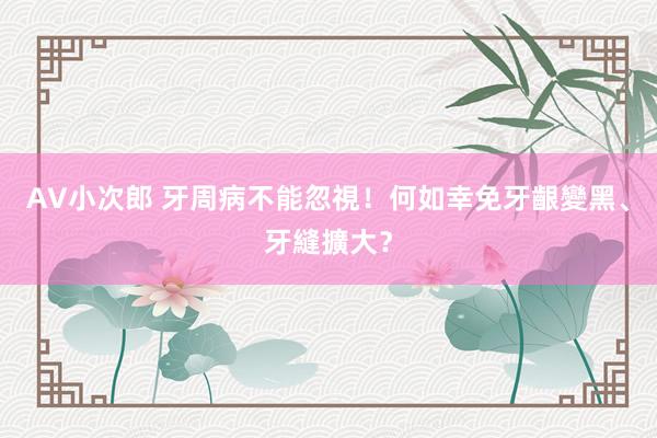 AV小次郎 牙周病不能忽視!何如幸免牙齦變黑、牙縫擴大?