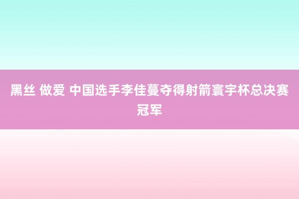 黑丝 做爱 中国选手李佳蔓夺得射箭寰宇杯总决赛冠军