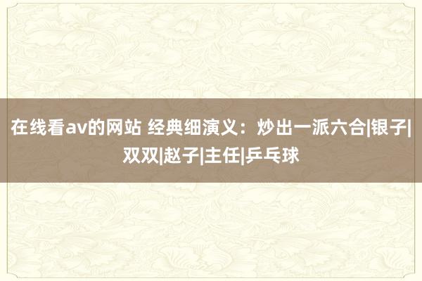 在线看av的网站 经典细演义：炒出一派六合|银子|双双|赵子|主任|乒乓球