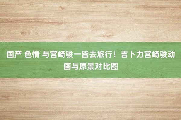 国产 色情 与宫崎骏一皆去旅行！吉卜力宫崎骏动画与原景对比图