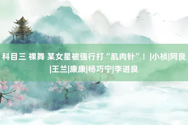 科目三 裸舞 某女星被强行打“肌肉针”！|小祯|阿良|王兰|康康|杨巧宁|李进良