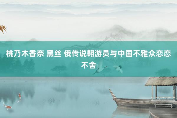桃乃木香奈 黑丝 俄传说翱游员与中国不雅众恋恋不舍