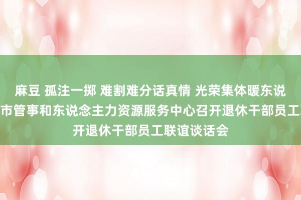 麻豆 孤注一掷 难割难分话真情 光荣集体暖东说念主心  ——市管事和东说念主力资源服务中心召开退休干部员工联谊谈话会
