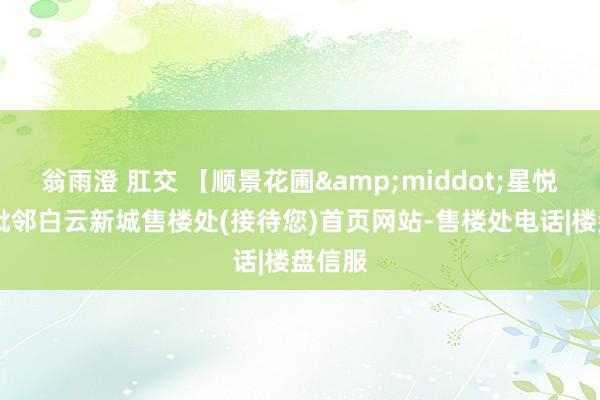 翁雨澄 肛交 【顺景花圃&middot;星悦轩】 毗邻白云新城售楼处(接待您)首页网站-售楼处电话|楼盘信服