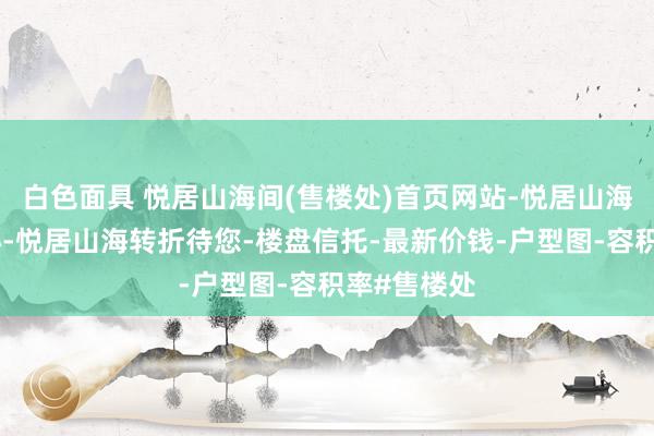 白色面具 悦居山海间(售楼处)首页网站-悦居山海间营销中心-悦居山海转折待您-楼盘信托-最新价钱-户型图-容积率#售楼处