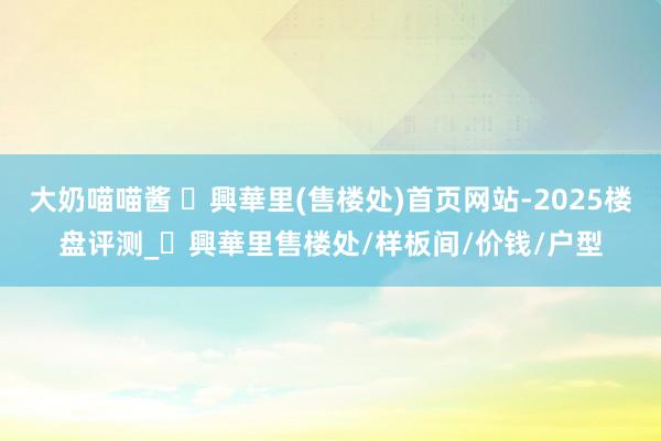 大奶喵喵酱 ​興華里(售楼处)首页网站-2025楼盘评测_​興華里售楼处/样板间/价钱/户型