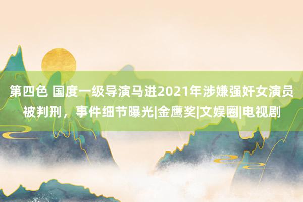 第四色 国度一级导演马进2021年涉嫌强奸女演员被判刑，事件细节曝光|金鹰奖|文娱圈|电视剧