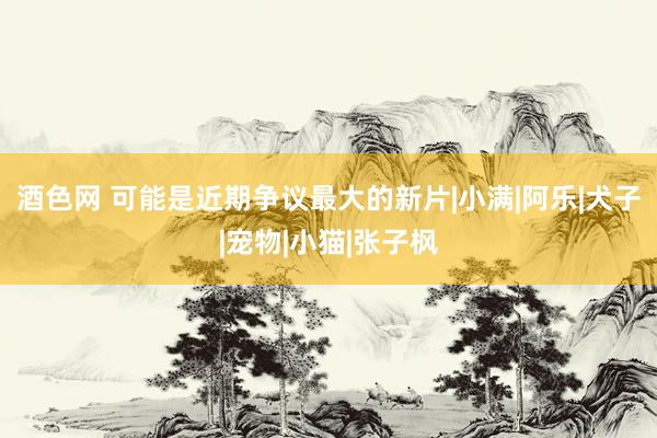 酒色网 可能是近期争议最大的新片|小满|阿乐|犬子|宠物|小猫|张子枫