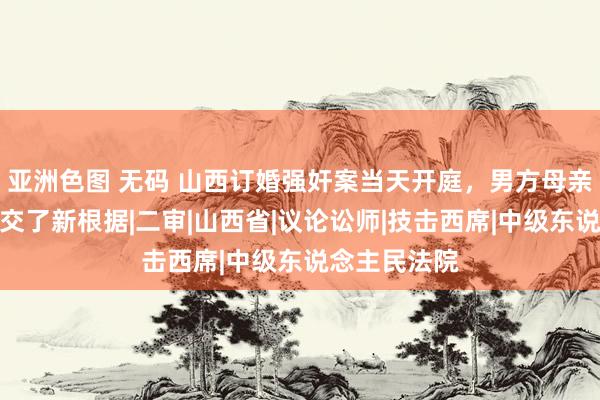 亚洲色图 无码 山西订婚强奸案当天开庭，男方母亲：两边齐提交了新根据|二审|山西省|议论讼师|技击西席|中级东说念主民法院