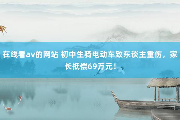 在线看av的网站 初中生骑电动车致东谈主重伤，家长抵偿69万元！
