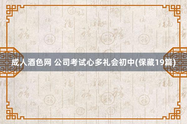 成人酒色网 公司考试心多礼会初中(保藏19篇)