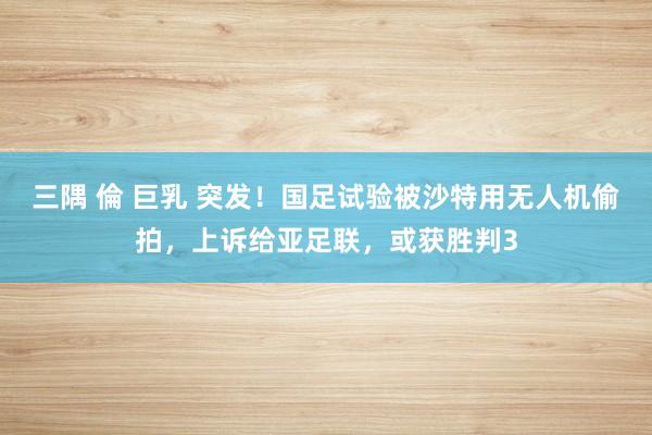 三隅 倫 巨乳 突发！国足试验被沙特用无人机偷拍，上诉给亚足联，或获胜判3