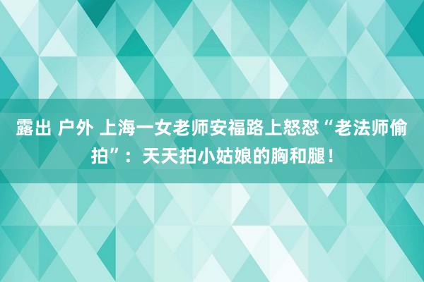 露出 户外 上海一女老师安福路上怒怼“老法师偷拍”：天天拍小姑娘的胸和腿！