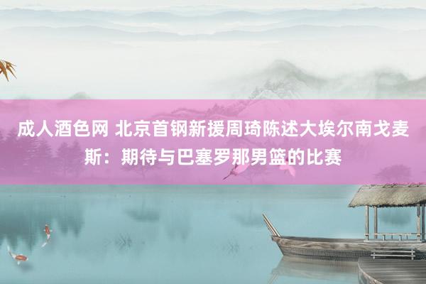 成人酒色网 北京首钢新援周琦陈述大埃尔南戈麦斯：期待与巴塞罗那男篮的比赛