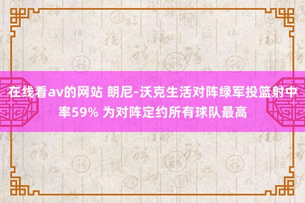 在线看av的网站 朗尼-沃克生活对阵绿军投篮射中率59% 为对阵定约所有球队最高