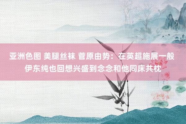 亚洲色图 美腿丝袜 菅原由势：在英超施展一般 伊东纯也回想兴盛到念念和他同床共枕