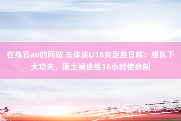 在线看av的网站 东体谈U18女足胜日韩：组队下大功夫，原土阐述组16小时使命制