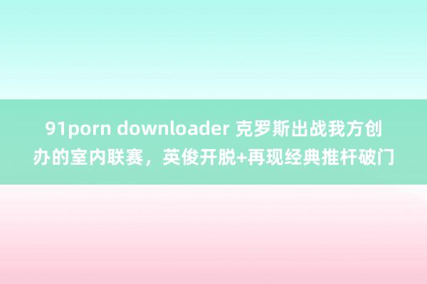 91porn downloader 克罗斯出战我方创办的室内联赛，英俊开脱+再现经典推杆破门
