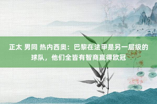 正太 男同 热内西奥：巴黎在法甲是另一层级的球队，他们全皆有智商赢得欧冠