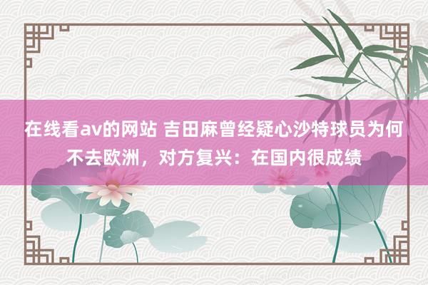在线看av的网站 吉田麻曾经疑心沙特球员为何不去欧洲，对方复兴：在国内很成绩