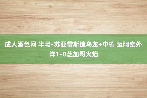 成人酒色网 半场-苏亚雷斯造乌龙+中楣 迈阿密外洋1-0芝加哥火焰