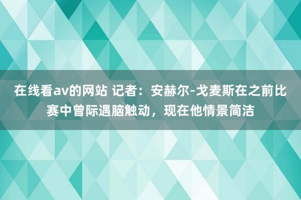 在线看av的网站 记者：安赫尔-戈麦斯在之前比赛中曾际遇脑触动，现在他情景简洁