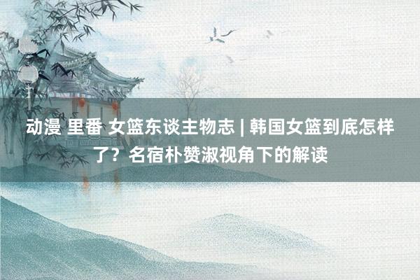 动漫 里番 女篮东谈主物志 | 韩国女篮到底怎样了？名宿朴赞淑视角下的解读