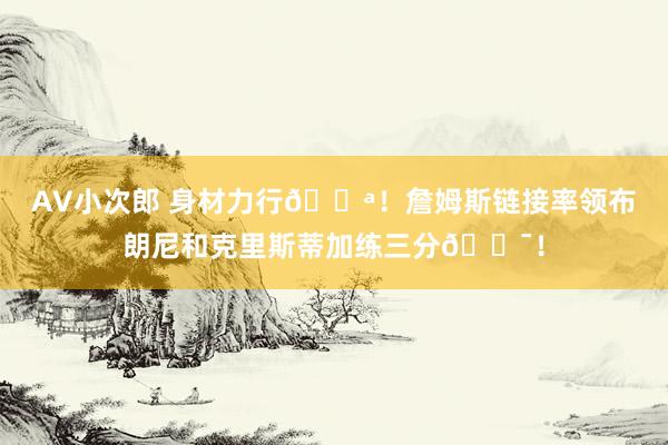 AV小次郎 身材力行💪！詹姆斯链接率领布朗尼和克里斯蒂加练三分🎯！