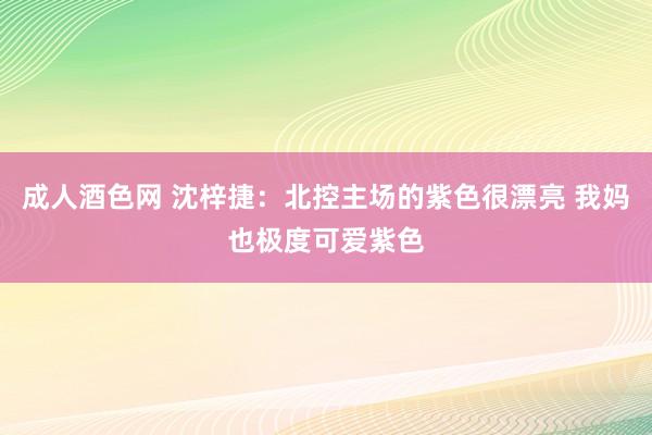 成人酒色网 沈梓捷：北控主场的紫色很漂亮 我妈也极度可爱紫色