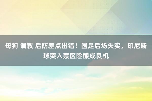 母狗 调教 后防差点出错！国足后场失实，印尼断球突入禁区险酿成良机