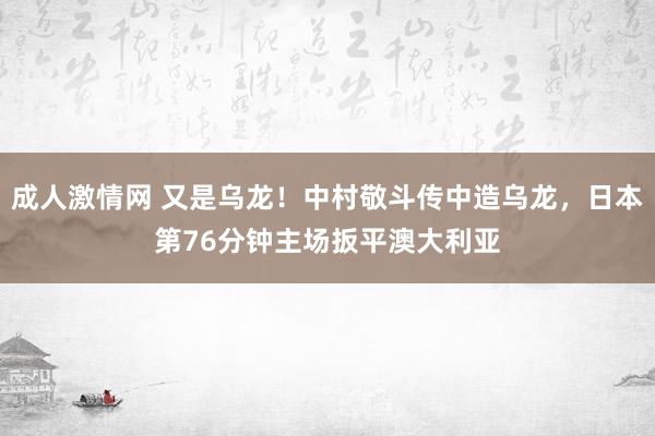 成人激情网 又是乌龙！中村敬斗传中造乌龙，日本第76分钟主场扳平澳大利亚