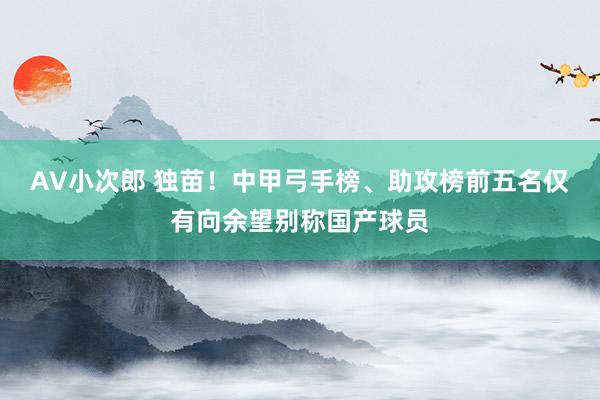 AV小次郎 独苗！中甲弓手榜、助攻榜前五名仅有向余望别称国产球员