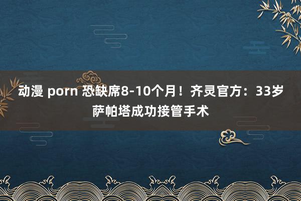 动漫 porn 恐缺席8-10个月！齐灵官方：33岁萨帕塔成功接管手术