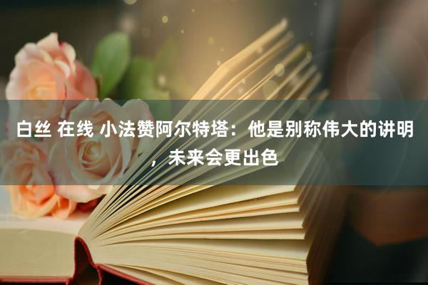 白丝 在线 小法赞阿尔特塔：他是别称伟大的讲明，未来会更出色