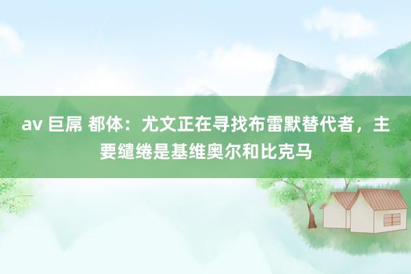 av 巨屌 都体：尤文正在寻找布雷默替代者，主要缱绻是基维奥尔和比克马