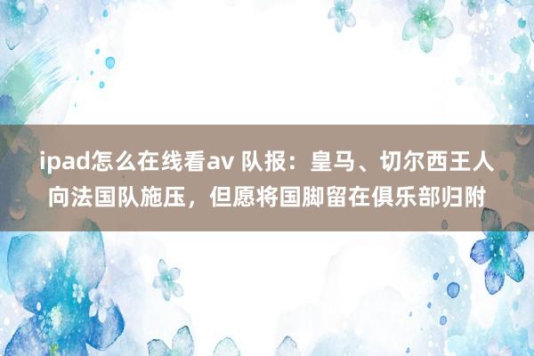 ipad怎么在线看av 队报：皇马、切尔西王人向法国队施压，但愿将国脚留在俱乐部归附