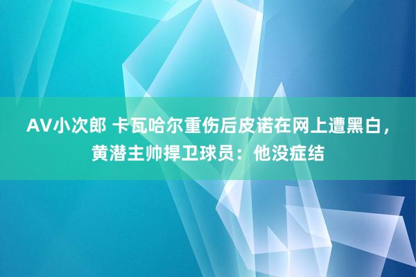 AV小次郎 卡瓦哈尔重伤后皮诺在网上遭黑白，黄潜主帅捍卫球员：他没症结