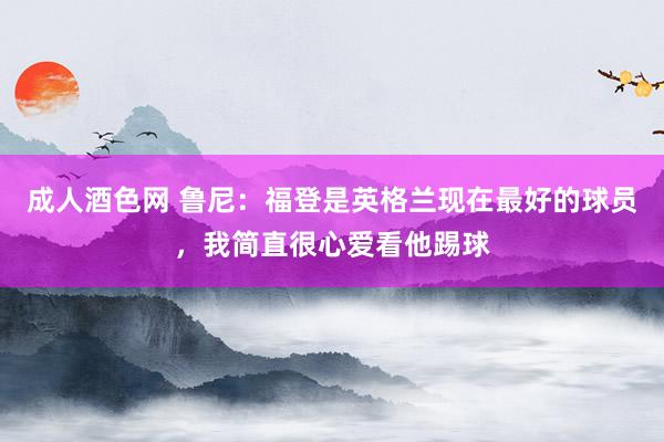 成人酒色网 鲁尼：福登是英格兰现在最好的球员，我简直很心爱看他踢球