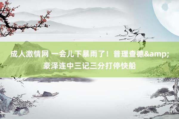 成人激情网 一会儿下暴雨了！普理查德&豪泽连中三记三分打停快船