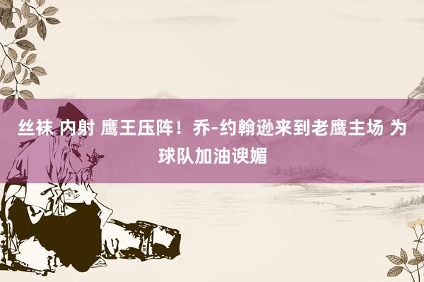 丝袜 内射 鹰王压阵！乔-约翰逊来到老鹰主场 为球队加油谀媚