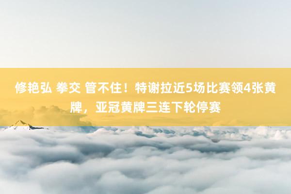 修艳弘 拳交 管不住！特谢拉近5场比赛领4张黄牌，亚冠黄牌三连下轮停赛