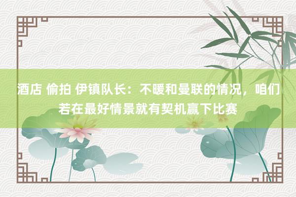 酒店 偷拍 伊镇队长：不暖和曼联的情况，咱们若在最好情景就有契机赢下比赛