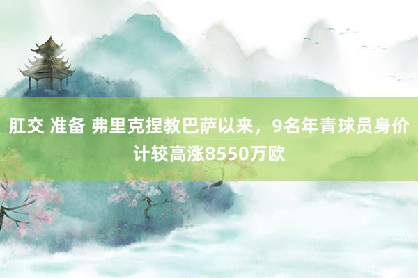 肛交 准备 弗里克捏教巴萨以来，9名年青球员身价计较高涨8550万欧